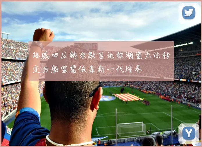 路威回应鲍尔默言论称湖蜜无法转变为船蜜需依靠新一代培养